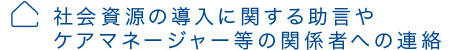 社会資源の導入に関する助言やケアマネージャー等の関係者への連絡